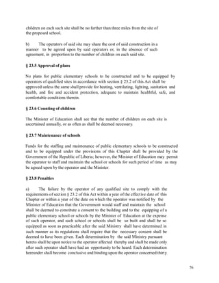 children on each such site shall be no further than three miles from the site of
the proposed school.
b) The operators of said site may share the cost of said construction in a
manner to be agreed upon by said operators or, in the absence of such
agreement, in proportion to the number of children on each said site.
§ 23.5 Approval of plans
No plans for public elementary schools to be constructed and to be equipped by
operators of qualified sites in accordance with section § 23.2 of this Act shall be
approved unless the same shall provide for heating, ventilating, lighting, sanitation and
health, and fire and accident protection, adequate to maintain healthful, safe, and
comfortable conditions therein.
§ 23.6 Counting of children
The Minister of Education shall see that the number of children on each site is
ascertained annually, or as often as shall be deemed necessary.
§ 23.7 Maintenance of schools
Funds for the staffing and maintenance of public elementary schools to be constructed
and to be equipped under the provisions of this Chapter shall be provided by the
Government of the Republic of Liberia; however, the Minister of Education may permit
the operator to staff and maintain the school or schools for such period of time as may
be agreed upon by the operator and the Minister.
§ 23.8 Penalties
a) The failure by the operator of any qualified site to comply with the
requirements of section § 23.2 of this Act within a year of the effective date of this
Chapter or within a year of the date on which the operator was notified by the
Minister of Education that the Government would staff and maintain the school
shall be deemed to constitute a consent to the building and to the equipping of a
public elementary school or schools by the Minister of
of such operator, and such school or schools shall be
equipped as soon as practicable after the said Ministry
Education at the expense
so built and shall be so
shall have determined in
such manner as its regulations shall require that the necessary consent shall be
deemed to have been given. Each determination by the said Ministry pursuant
hereto shall be upon notice to the operator affected thereby and shall be made only
after such operator shall have had an opportunity to be heard. Each determination
hereunder shall become conclusive and binding upon the operator concerned thirty
76
 