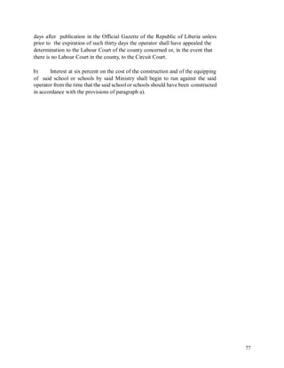 days after publication in the Official Gazette of the Republic of Liberia unless
prior to the expiration of such thirty days the operator shall have appealed the
determination to the Labour Court of the county concerned or, in the event that
there is no Labour Court in the county, to the Circuit Court.
b) Interest at six percent on the cost of the construction and of the equipping
of said school or schools by said Ministry shall begin to run against the said
operator from the time that the said school or schools should have been constructed
in accordance with the provisions of paragraph a).
77
 
