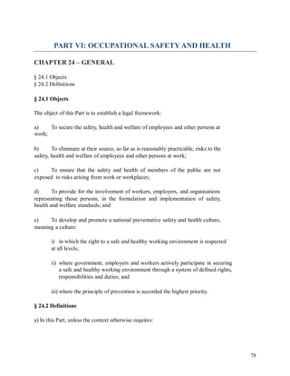 PART VI: OCCUPATIONAL SAFETY AND HEALTH
CHAPTER 24 – GENERAL
§ 24.1 Objects
§ 24.2 Definitions
§ 24.1 Objects
The object of this Part is to establish a legal framework:
a)
work;
To secure the safety, health and welfare of employees and other persons at
b) To eliminate at their source, so far as is reasonably practicable, risks to the
safety, health and welfare of employees and other persons at work;
c) To ensure that the safety and health of members of the public are not
exposed to risks arising from work or workplaces;
d) To provide for the involvement of workers, employers, and organisations
representing those persons, in the formulation and implementation of safety,
health and welfare standards; and
e) To develop and promote a national preventative safety and health culture,
meaning a culture:
i) in which the right to a safe and healthy working environment is respected
at all levels;
ii) where government, employers and workers actively participate in securing
a safe and healthy working environment through a system of defined rights,
responsibilities and duties; and
iii) where the principle of prevention is accorded the highest priority.
§ 24.2 Definitions
a) In this Part, unless the context otherwise requires:
78
 