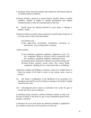 i) chemicals means chemical elements and compounds, and mixtures thereof,
ii) whether natural or synthetic;
ii) disease includes a physical or mental ailment, disorder, defect or morbid
condition, whether of sudden or gradual development and whether
contracted before or after the commencement of this Act;
iii) hazard means the inherent potential to cause injury or damage to
people’s health;
iv)injury in relation to worker, means a physical or mental injury arising out
or in the course of their work and includes:
of
(1) a disease; and
(2) the aggravation, acceleration, exacerbation, recurrence or
deterioration of an existing injury or disease;
v) plant includes:
(1) any machinery, equipment, appliance, implement or tool; (2)
any component, fitting or accessory used in conjunction with
any machinery, equipment, appliance, implement or tool;
(3) anything fitted, connected or related to any of those things; and
(4) steam boilers, pressure vessels, hoists, lifts, cranes, lifting
equipment, handling devices, amusement rides or scaffolding;
vi)premises includes any building or structure, or part of it, whether above or
below the surface of the land or water, or any vehicle, truck, vessel or
aircraft;
vii) risk means a combination of the likelihood of an occurrence of a
hazardous event and the severity of injury or damage to the health of people
caused by this event;
viii) self-employed person means an individual who works for gain or
reward but who is not an employee;
iv) substance means a natural or artificial substance, whether in solid, or in
the form of liquid, in the form of a gas or any combination thereof and it
includes a chemical;
x) substance for use at work means any substance intended, or supplied for
use, whether exclusively or not, by persons at work; and
79
 