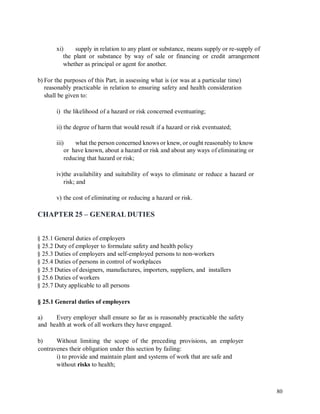 xi) supply in relation to any plant or substance, means supply or re-supply of
the plant or substance by way of sale or financing or credit arrangement
whether as principal or agent for another.
b) For the purposes of this Part, in assessing what is (or was at a particular time)
reasonably practicable in relation to ensuring safety and health consideration
shall be given to:
i) the likelihood of a hazard or risk concerned eventuating;
ii) the degree of harm that would result if a hazard or risk eventuated;
iii) what the person concerned knows or knew, or ought reasonably to know
or have known, about a hazard or risk and about any ways of eliminating or
reducing that hazard or risk;
iv)the availability and suitability of ways to eliminate or reduce a hazard or
risk; and
v) the cost of eliminating or reducing a hazard or risk.
CHAPTER 25 – GENERAL DUTIES
§ 25.1 General duties of employers
§ 25.2 Duty of employer to formulate safety and health policy
§ 25.3 Duties of employers and self-employed persons to non-workers
§ 25.4 Duties of persons in control of workplaces
§ 25.5 Duties of designers, manufactures, importers, suppliers, and installers
§ 25.6 Duties of workers
§ 25.7 Duty applicable to all persons
§ 25.1 General duties of employers
a)
and
Every employer shall ensure so far as is reasonably practicable the safety
health at work of all workers they have engaged.
b) Without limiting the scope of the preceding provisions, an employer
contravenes their obligation under this section by failing:
i) to provide and maintain plant and systems of work that are safe and
without risks to health;
80
 