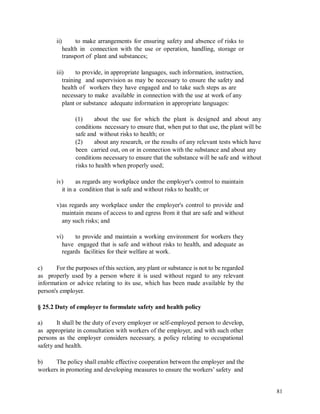 ii) to make arrangements for ensuring safety and absence of risks to
health in connection with the use or operation, handling, storage or
transport of plant and substances;
iii) to provide, in appropriate languages, such information, instruction,
training and supervision as may be necessary to ensure the safety and
health of workers they have engaged and to take such steps as are
necessary to make available in connection with the use at work of any
plant or substance adequate information in appropriate languages:
(1) about the use for which the plant is designed and about any
conditions necessary to ensure that, when put to that use, the plant will be
safe and without risks to health; or
(2) about any research, or the results of any relevant tests which have
been carried out, on or in connection with the substance and about any
conditions necessary to ensure that the substance will be safe and without
risks to health when properly used;
iv) as regards any workplace under the employer's control to maintain
it in a condition that is safe and without risks to health; or
v)as regards any workplace under the employer's control to provide and
maintain means of access to and egress from it that are safe and without
any such risks; and
vi) to provide and maintain a working environment for workers they
have engaged that is safe and without risks to health, and adequate as
regards facilities for their welfare at work.
c) For the purposes of this section, any plant or substance is not to be regarded
as properly used by a person where it is used without regard to any relevant
information or advice relating to its use, which has been made available by the
person's employer.
§ 25.2 Duty of employer to formulate safety and health policy
a) It shall be the duty of every employer or self-employed person to develop,
as appropriate in consultation with workers of the employer, and with such other
persons as the employer considers necessary, a policy relating to occupational
safety and health.
b) The policy shall enable effective cooperation between the employer and the
workers in promoting and developing measures to ensure the workers’ safety and
81
 