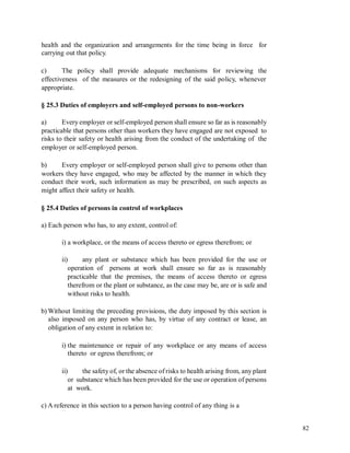 health and the organization and arrangements for the time being in force for
carrying out that policy.
c) The policy shall provide adequate mechanisms for reviewing the
effectiveness of the measures or the redesigning of the said policy, whenever
appropriate.
§ 25.3 Duties of employers and self-employed persons to non-workers
a) Every employer or self-employed person shall ensure so far as is reasonably
practicable that persons other than workers they have engaged are not exposed to
risks to their safety or health arising from the conduct of the undertaking of the
employer or self-employed person.
b) Every employer or self-employed person shall give to persons other than
workers they have engaged, who may be affected by the manner in which they
conduct their work, such information as may be prescribed, on such aspects as
might affect their safety or health.
§ 25.4 Duties of persons in control of workplaces
a) Each person who has, to any extent, control of:
i) a workplace, or the means of access thereto or egress therefrom; or
ii) any plant or substance which has been provided for the use or
operation of persons at work shall ensure so far as is reasonably
practicable that the premises, the means of access thereto or egress
therefrom or the plant or substance, as the case may be, are or is safe and
without risks to health.
b) Without limiting the preceding provisions, the duty imposed by this section is
also imposed on any person who has, by virtue of any contract or lease, an
obligation of any extent in relation to:
i) the maintenance or repair of any workplace or any means of access
thereto or egress therefrom; or
ii) the safety of, or the absence of risks to health arising from, any plant
or substance which has been provided for the use or operation of persons
at work.
c) A reference in this section to a person having control of any thing is a
82
 