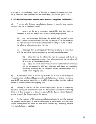 reference to a person having control of the thing in connection with the carrying
on by them of a trade, business or other undertaking (whether for profit or not).
§ 25.5 Duties of designers, manufactures, importers, suppliers, and installers
a) A person who designs, manufactures, imports or supplies any plant or
substance for use at a workplace shall:
i) ensure, so far as is reasonably practicable, that the plant or
substance is safe and without risks to health when properly used;
ii)
and
the
the
carry out or arrange for the carrying out of such research, testing
examination as may be necessary for the purpose of the discovery and
elimination or minimization of any risks to safety or health to which
plant or substance may give rise; and
iii) take such steps as are necessary to make available in connection
with the use of the plant or substance at work adequate information
(1) about the use for which the plant is designed and about any
conditions necessary to ensure that, when put to that use, the plant will
be safe and without risks to health; or
(2) about the results of any relevant tests which have been carried out
on or in connection with the substance and about any conditions
necessary to ensure that the substance will be safe and without risks to
health when properly used.
b) A person who erects or installs any plant for use at work in any workplace
where that plant is to be used by persons at work shall ensure so far as is reasonably
practicable that nothing about the way in which it is erected or installed makes it
unsafe or a risk to health when properly used.
c) Nothing in this section shall be taken to require a person to repeat any
research, testing or examination which has been carried out otherwise than by
them or at their instance, in so far as it is reasonable for them to rely on the results
of that research for the purposes of this section.
d) For the purposes of this section, any plant or substance is not to be regarded
as properly used where it is used without regard to any relevant information or
advice relating to its use which has been made available by a person by whom it
was manufactured or supplied.
83
 