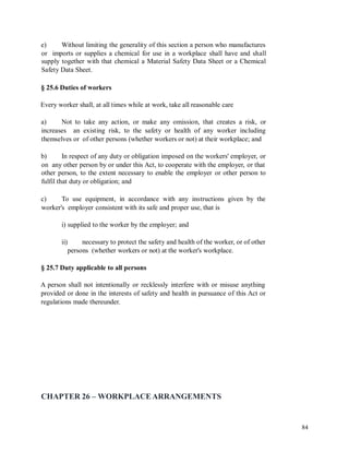 e) Without limiting the generality of this section a person who manufactures
or imports or supplies a chemical for use in a workplace shall have and shall
supply together with that chemical a Material Safety Data Sheet or a Chemical
Safety Data Sheet.
§ 25.6 Duties of workers
Every worker shall, at all times while at work, take all reasonable care
a) Not to take any action, or make any omission, that creates a risk, or
increases an existing risk, to the safety or health of any worker including
themselves or of other persons (whether workers or not) at their workplace; and
b) In respect of any duty or obligation imposed on the workers' employer, or
on any other person by or under this Act, to cooperate with the employer, or that
other person, to the extent necessary to enable the employer or other person to
fulfil that duty or obligation; and
c) To use equipment, in accordance with any instructions given by the
worker's employer consistent with its safe and proper use, that is
i) supplied to the worker by the employer; and
ii) necessary to protect the safety and health of the worker, or of other
persons (whether workers or not) at the worker's workplace.
§ 25.7 Duty applicable to all persons
A person shall not intentionally or recklessly interfere with or misuse anything
provided or done in the interests of safety and health in pursuance of this Act or
regulations made thereunder.
CHAPTER 26 – WORKPLACEARRANGEMENTS
84
 