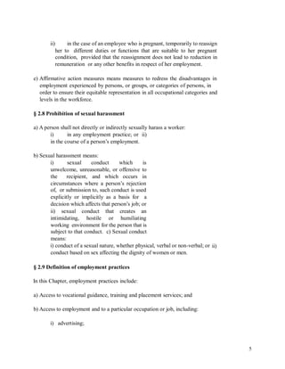 ii) in the case of an employee who is pregnant, temporarily to reassign
her to different duties or functions that are suitable to her pregnant
condition, provided that the reassignment does not lead to reduction in
remuneration or any other benefits in respect of her employment.
e) Affirmative action measures means measures to redress the disadvantages in
employment experienced by persons, or groups, or categories of persons, in
order to ensure their equitable representation in all occupational categories and
levels in the workforce.
§ 2.8 Prohibition of sexual harassment
a) A person shall not directly or indirectly sexually harass a worker:
i) in any employment practice; or ii)
in the course of a person’s employment.
b) Sexual harassment means:
i) sexual conduct which is
unwelcome, unreasonable, or offensive to
the recipient, and which occurs in
circumstances where a person’s rejection
of, or submission to, such conduct is used
explicitly or implicitly as a basis for a
decision which affects that person’s job; or
ii) sexual conduct that creates an
intimidating, hostile or humiliating
working environment for the person that is
subject to that conduct. c) Sexual conduct
means:
i) conduct of a sexual nature, whether physical, verbal or non-verbal; or
conduct based on sex affecting the dignity of women or men.
ii)
§ 2.9 Definition of employment practices
In this Chapter, employment practices include:
a) Access to vocational guidance, training and placement services; and
b) Access to employment and to a particular occupation or job, including:
i) advertising;
5
 