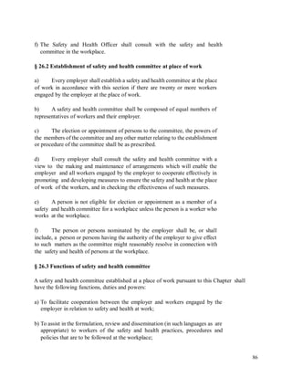 f) The Safety and Health Officer shall consult with the safety and health
committee in the workplace.
§ 26.2 Establishment of safety and health committee at place of work
a) Every employer shall establish a safety and health committee at the place
of work in accordance with this section if there are twenty or more workers
engaged by the employer at the place of work.
b) A safety and health committee shall be composed of equal numbers of
representatives of workers and their employer.
c) The election or appointment of persons to the committee, the powers of
the members of the committee and any other matter relating to the establishment
or procedure of the committee shall be as prescribed.
d) Every employer shall consult the safety and health committee with a
view to the making and maintenance of arrangements which will enable the
employer and all workers engaged by the employer to cooperate effectively in
promoting and developing measures to ensure the safety and health at the place
of work of the workers, and in checking the effectiveness of such measures.
e) A person is not eligible for election or appointment as a member of a
safety and health committee for a workplace unless the person is a worker who
works at the workplace.
f) The person or persons nominated by the employer shall be, or shall
include, a person or persons having the authority of the employer to give effect
to such matters as the committee might reasonably resolve in connection with
the safety and health of persons at the workplace.
§ 26.3 Functions of safety and health committee
A safety and health committee established at a place of work pursuant to this Chapter
have the following functions, duties and powers:
shall
a) To facilitate cooperation between the employer and workers engaged by the
employer in relation to safety and health at work;
b) To assist in the formulation, review and dissemination (in such languages as are
appropriate) to workers of the safety and health practices, procedures and
policies that are to be followed at the workplace;
86
 