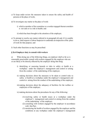 c) To keep under review the measures taken to ensure the safety and health of
persons at the place of work;
d) To investigate any matter at the place of work:
i) which a member of the committee or a worker engaged thereat considers
is not safe or is a risk to health; and
ii) which has been brought to the attention of the employer;
e) To attempt to resolve any matter referred to in paragraph (d) and, if it is unable
to do so, shall request a Labour Inspector to undertake an inspection of the place
of work for that purpose; and
f) Such other functions as may be prescribed.
§ 26.4 Employer duty to consult with workers
a) When doing any of the following things, an employer shall so far as is
reasonably practicable consult with workers engaged by the employer who are
or are likely to be directly affected by the employer doing that thing:
i) identifying or assessing hazards or risks to safety or health at a
workplace under the employer’s management and control or arising
from the conduct of the undertaking of the employer;
ii) making decisions about the measures to be taken to control risks to
safety or health at a workplace under the employer’s management and
control or arising from the conduct of the undertaking of the employer;
iii) making decisions about the adequacy of facilities for the welfare or
employees of the employer;
iv) making decisions about the procedures for any of the following:
(1) resolving safety or health issues at a workplace under the
employer’s management and control or arising from the conduct
of the undertaking of the employer;
(2) consulting with workers engaged by the employer in accordance
with this Part;
(3) monitoring the health of workers engaged by the employer and the
conditions at any workplace under the employer’s management
87
 