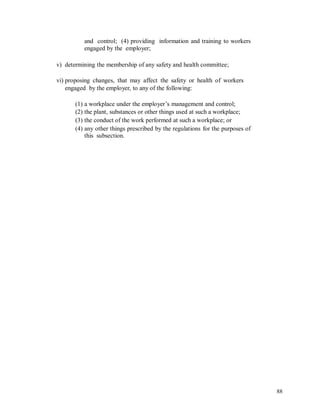 and control; (4) providing information and training to workers
engaged by the employer;
v) determining the membership of any safety and health committee;
vi) proposing changes, that may affect the safety or health of workers
engaged by the employer, to any of the following:
(1) a workplace under the employer’s management and control;
(2) the plant, substances or other things used at such a workplace;
(3) the conduct of the work performed at such a workplace; or
(4) any other things prescribed by the regulations for the purposes of
this subsection.
88
 