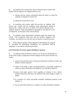 b) An employer who is required by virtue of this provision to consult with
workers that the employer has engaged shall do so by:
i) sharing with the workers information about the matter on which the
employer is required to consult; and
ii) taking into account those views.
c) In consulting with workers under this provision an employer shall
involve and consult with any workplace union representative elected to
represent the workers who are or are likely to be directly affected by the
employer doing the thing contemplated in paragraph a), and shall do so with
or without the involvement of the workers directly.
d)
consult
A workplace union representative consulted under this section may
with a registered trade union that has members engaged at the
workplace, provided however that they may not disclose commercial secrets.
e)
to
If the employer and the workers engaged by that employer have agreed
procedures for undertaking consultations, the consultation shall be
undertaken in accordance with those procedures.
§ 26.5 Protection of workers against disciplinary measures
a) An employer shall not dismiss a worker or act in any way detrimental to a
worker in the worker’s employment with the employer for the reason only that the
worker:
i) assists or has assisted or gives or has given information in relation to safety and
health to a labour inspector;
ii) makes or has made, in their considered opinion, a reasonable complaint in
relation to safety and health to the employer or to any labour inspector;
iii) ceases work under section § 26.6, regardless of whether or not a labour
inspector determines that there was imminent and serious danger to safety or
health;
iv) is a member of a safety and health committee established pursuant to this
Chapter; or
v) has exercised their functions as a member of a safety and health committee.
89
 