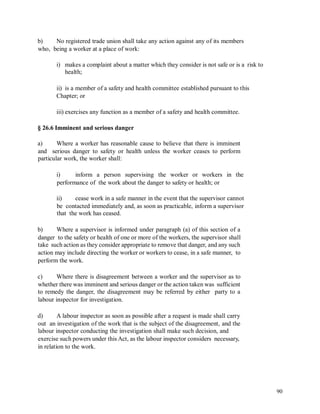 b) No registered trade union shall take any action against any of its members
who, being a worker at a place of work:
i) makes a complaint about a matter which they consider is not safe or is a risk to
health;
ii) is a member of a safety and health committee established pursuant to this
Chapter; or
iii) exercises any function as a member of a safety and health committee.
§ 26.6 Imminent and serious danger
a) Where a worker has reasonable cause to believe that there is imminent
and serious danger to safety or health unless the worker ceases to perform
particular work, the worker shall:
i) inform a person supervising the worker or workers in the
performance of the work about the danger to safety or health; or
ii) cease work in a safe manner in the event that the supervisor cannot
be contacted immediately and, as soon as practicable, inform a supervisor
that the work has ceased.
b) Where a supervisor is informed under paragraph (a) of this section of a
danger to the safety or health of one or more of the workers, the supervisor shall
take such action as they consider appropriate to remove that danger, and any such
action may include directing the worker or workers to cease, in a safe manner, to
perform the work.
c) Where there is disagreement between a worker and the supervisor as to
whether there was imminent and serious danger or the action taken was sufficient
to remedy the danger, the disagreement may be referred by either party to a
labour inspector for investigation.
d) A labour inspector as soon as possible after a request is made shall carry
out an investigation of the work that is the subject of the disagreement, and the
labour inspector conducting the investigation shall make such decision, and
exercise such powers under this Act, as the labour inspector considers necessary,
in relation to the work.
90
 