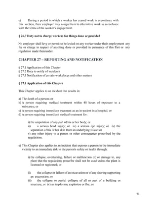 e) During a period in which a worker has ceased work in accordance with
this section, their employer may assign them to alternative work in accordance
with the terms of the worker’s engagement.
§ 26.7 Duty not to charge workers for things done or provided
No employer shall levy or permit to be levied on any worker under their employment
fee or charge in respect of anything done or provided in pursuance of this Part or
regulation made thereunder.
any
any
CHAPTER 27 – REPORTINGAND NOTIFICATION
§ 27.1 Application of this Chapter
§ 27.2 Duty to notify of incidents
§ 27.3 Notification of certain workplaces and other matters
§ 27.1 Application of this Chapter
This Chapter applies to an incident that results in:
a) The death of a person; or
b) A person requiring medical treatment within 48 hours of exposure
substance; or
c) A person requiring immediate treatment as an in-patient in a hospital; or
d) A person requiring immediate medical treatment for:
to a
i) the amputation of any part of his or her body; or
ii) a serious head injury; or iii) a serious eye injury; or iv) the
separation of his or her skin from an underlying tissue; or
v) any other injury to a person or other consequence prescribed by the
regulations.
e) This Chapter also applies to an incident that exposes a person in the immediate
vicinity to an immediate risk to the person's safety or health through:
i) the collapse, overturning, failure or malfunction of, or damage to, any
plant that the regulations prescribe shall not be used unless the plant is
licensed or registered; or
ii) the collapse or failure of an excavation or of any shoring supporting
an excavation; or
iii) the collapse or partial collapse of all or part of a building or
structure; or iv) an implosion, explosion or fire; or
91
 