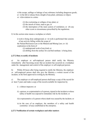 v) the escape, spillage or leakage of any substance including dangerous goods;
or vi) the fall or release from a height of any plant, substance or object;
or vii)in relation to a mine:
(1) the overturning or collapse of any plant; or
(2) the inrush of water, mud or gas; or
(3) the interruption of the main system of ventilation; or (4) any
other event or circumstance prescribed by the regulations.
f) In this section mine means a workplace at which:
i) work is being done underground; or ii) work is performed that consists
of any activity falling within the scope of
the Natural Resources Law or the Mineral and Mining Law; or iii)
exploration in the form of
(1) underground work of any kind; or
(2) drilling from the surface for coal bed methane is being done.
§ 27.2 Duty to notify of incidents
a) An employer or self-employed person shall notify the Ministry
immediately after becoming aware that an incident has occurred at a workplace
under the management and control of the employer or self-employed person.
b) Within 48 hours after being required to notify the Ministry, the employer
or self-employed person shall also give the Ministry a written record of the
incident, in the form approved in writing by the Ministry.
c) The employer or self-employed person shall keep a copy of the record for
at least 5 years and make a copy of the record available for inspection by
i) a labour inspector; or
ii) a person, or a representative of a person, injured in the incident or whose
safety or health was exposed to immediate risk by the incident; or
iii) a representative of a person whose death was caused by the incident; or
iv) in the case of an employer, the members of a safety and health
committee (if any) established at the enterprise.
§ 27.3 Notification of certain workplaces and other matters
92
 