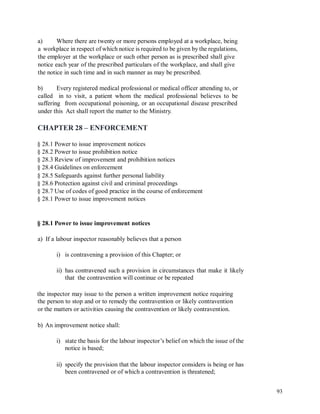 a) Where there are twenty or more persons employed at a workplace, being
a workplace in respect of which notice is required to be given by the regulations,
the employer at the workplace or such other person as is prescribed shall give
notice each year of the prescribed particulars of the workplace, and shall give
the notice in such time and in such manner as may be prescribed.
b) Every registered medical professional or medical officer attending to, or
called in to visit, a patient whom the medical professional believes to be
suffering from occupational poisoning, or an occupational disease prescribed
under this Act shall report the matter to the Ministry.
CHAPTER 28 – ENFORCEMENT
§ 28.1 Power to issue improvement notices
§ 28.2 Power to issue prohibition notice
§ 28.3 Review of improvement and prohibition notices
§ 28.4 Guidelines on enforcement
§ 28.5 Safeguards against further personal liability
§ 28.6 Protection against civil and criminal proceedings
§ 28.7 Use of codes of good practice in the course of enforcement
§ 28.1 Power to issue improvement notices
§ 28.1 Power to issue improvement notices
a) If a labour inspector reasonably believes that a person
i) is contravening a provision of this Chapter; or
ii) has contravened such a provision in circumstances that make it likely
that the contravention will continue or be repeated
the inspector may issue to the person a written improvement notice requiring
the person to stop and or to remedy the contravention or likely contravention
or the matters or activities causing the contravention or likely contravention.
b) An improvement notice shall:
i) state the basis for the labour inspector’s belief on which the issue of the
notice is based;
ii) specify the provision that the labour inspector considers is being or has
been contravened or of which a contravention is threatened;
93
 