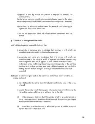 iii) specify a date by which the person is required to remedy the
contravention,
that the labour inspector considers is reasonable having regard to the nature
and severity of the contravention, and the nature of the person’s business;
iv) state how, by what date and to whom the person is entitled to appeal
against the issue of the notice; and
v) set out the procedures under this Act to enforce compliance with the
notice.
§ 28.2 Power to issue prohibition notice
a) If a labour inspector reasonably believes that:
i) an activity is occurring at a workplace that involves or will involve
immediate risk to the safety or health of a person; or
an
ii) an activity may occur at a workplace that, if it occurs, will involve an
immediate risk to the safety or health of a person, the labour inspector may
issue to a person who has or appears to have control over the activity a
prohibition notice prohibiting the carrying on of the activity, or the carrying
on of the activity in a specified way, until a labour inspector has certified in
writing that the matters that give or will give rise to the risk have been
remedied.
b) Except as otherwise provided in this section a prohibition notice shall be in
writing and shall:
i) state the basis for the labour inspector’s belief on which the issue of the notice
is based;
ii) specify the activity which the inspector believes involves or will involve the
risk and the matters which give or will give rise to the risk;
iii) if the inspector believes that the activity involves a contravention or
likely contravention of a provision of this Act or the Regulations, specify that
provision and state the basis for that belief;
iv) state how, by what date and to whom the person is entitled to appeal
against the issue of the notice; and
94
 
