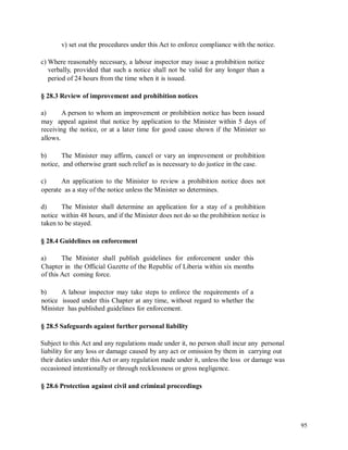 v) set out the procedures under this Act to enforce compliance with the notice.
c) Where reasonably necessary, a labour inspector may issue a prohibition notice
verbally, provided that such a notice shall not be valid for any longer than a
period of 24 hours from the time when it is issued.
§ 28.3 Review of improvement and prohibition notices
a) A person to whom an improvement or prohibition notice has been issued
may appeal against that notice by application to the Minister within 5 days of
receiving the notice, or at a later time for good cause shown if the Minister so
allows.
b) The Minister may affirm, cancel or vary an improvement or prohibition
notice, and otherwise grant such relief as is necessary to do justice in the case.
c) An application to the Minister to review a prohibition notice does not
operate as a stay of the notice unless the Minister so determines.
d) The Minister shall determine an application for a stay of a prohibition
notice within 48 hours, and if the Minister does not do so the prohibition notice is
taken to be stayed.
§ 28.4 Guidelines on enforcement
a) The Minister shall publish guidelines for enforcement under this
Chapter in the Official Gazette of the Republic of Liberia within six months
of this Act coming force.
b) A labour inspector may take steps to enforce the requirements of a
notice issued under this Chapter at any time, without regard to whether the
Minister has published guidelines for enforcement.
§ 28.5 Safeguards against further personal liability
Subject to this Act and any regulations made under it, no person shall incur any personal
liability for any loss or damage caused by any act or omission by them in carrying out
their duties under this Act or any regulation made under it, unless the loss or damage was
occasioned intentionally or through recklessness or gross negligence.
§ 28.6 Protection against civil and criminal proceedings
95
 