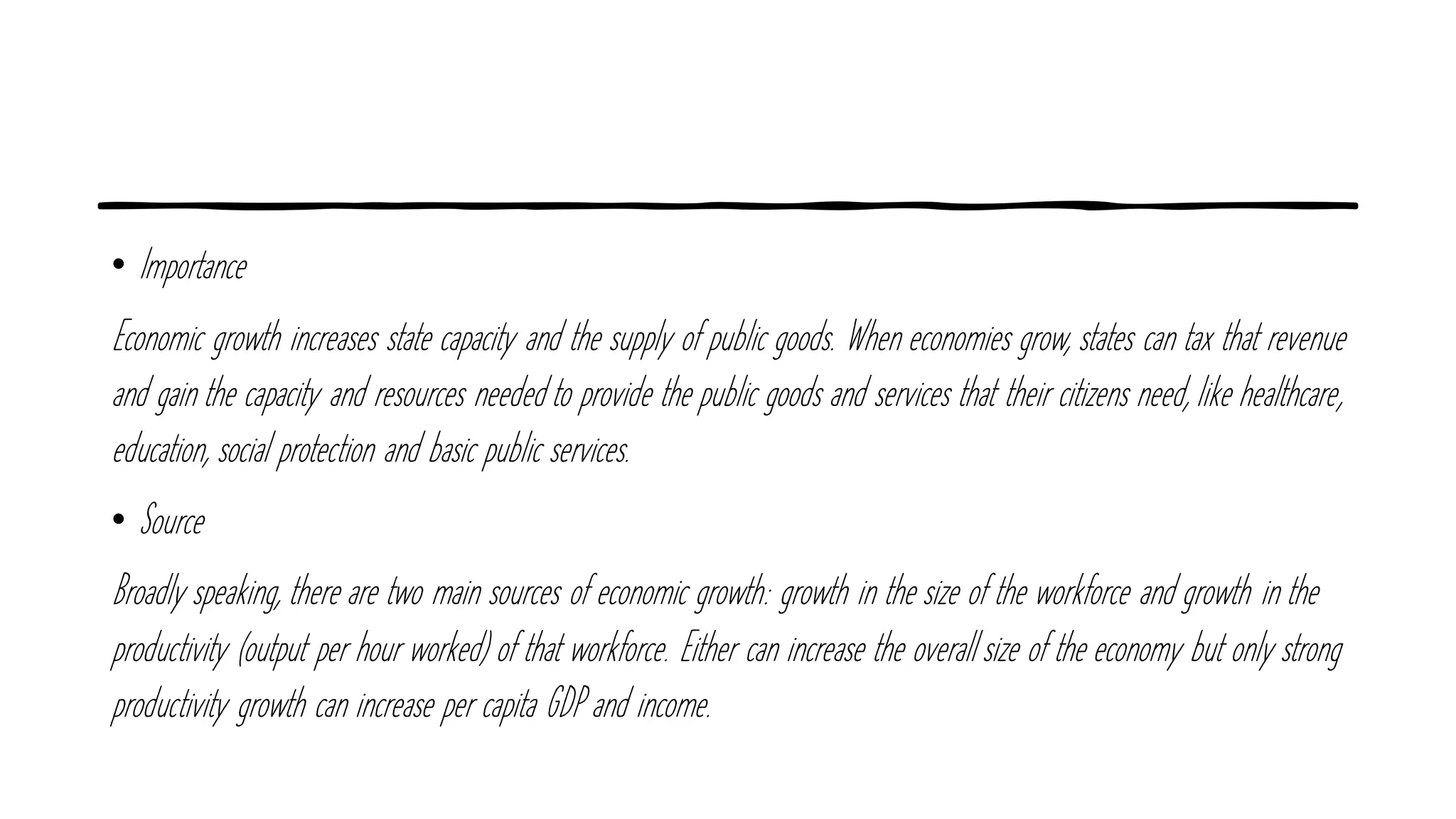 • Importance
Economic growth increases state capacity and the supply of public goods. When economies grow, states can tax that revenue
and gain the capacity and resources needed to provide the public goods and services that their citizens need, like healthcare,
education, social protection and basic public services.
• Source
Broadly speaking, there are two main sources of economic growth: growth in the size of the workforce and growth in the
productivity (output per hour worked) of that workforce. Either can increase the overall size of the economy but only strong
productivity growth can increase per capita GDP and income.
 