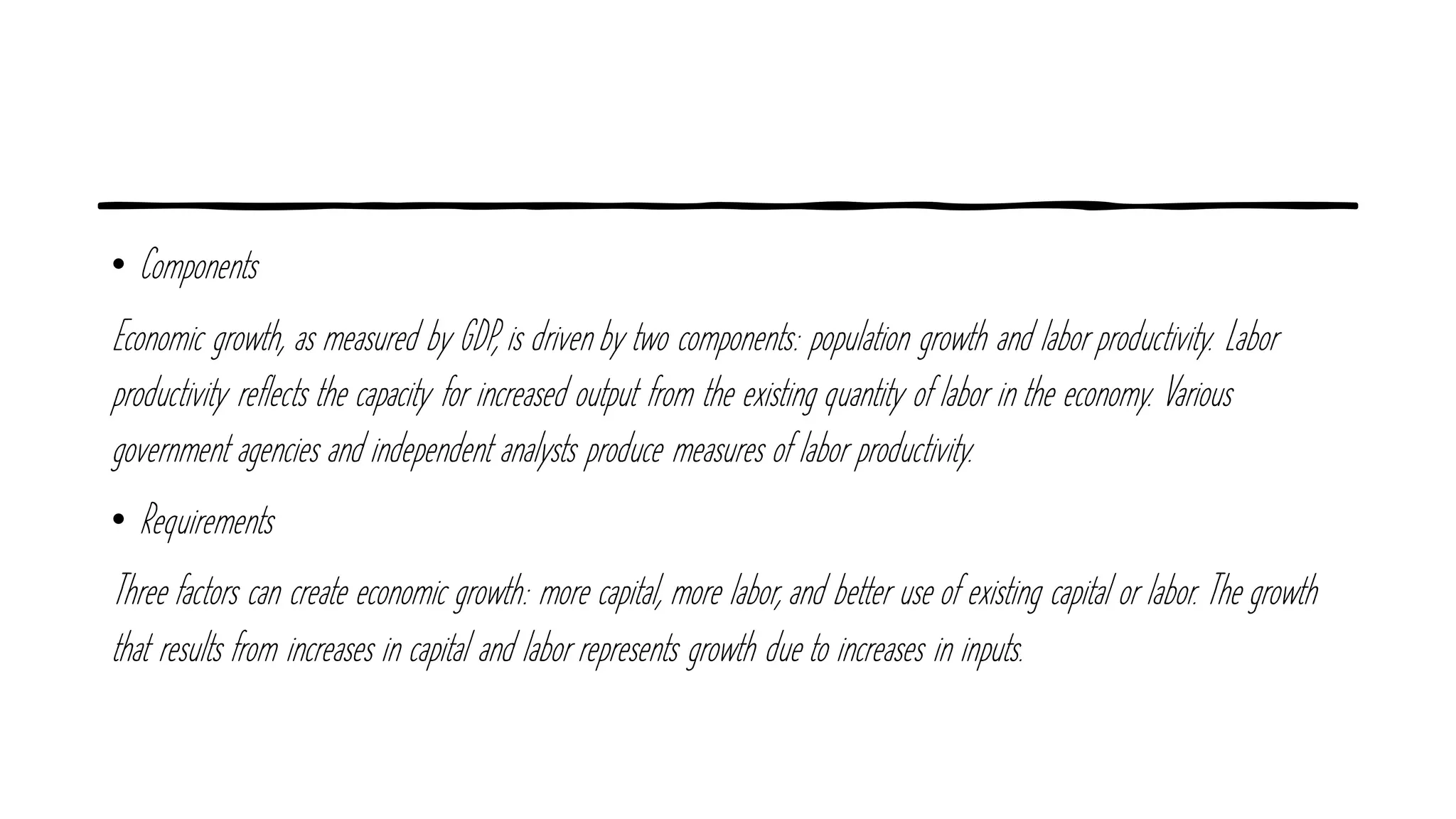 • Components
Economic growth, as measured by GDP, is driven by two components: population growth and labor productivity. Labor
productivity reflects the capacity for increased output from the existing quantity of labor in the economy. Various
government agencies and independent analysts produce measures of labor productivity.
• Requirements
Three factors can create economic growth: more capital, more labor, and better use of existing capital or labor. The growth
that results from increases in capital and labor represents growth due to increases in inputs.
 