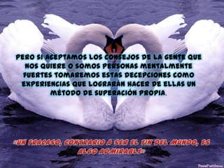Pero si aceptamos los consejos de la gente que
nos quiere o somos personas mentalmente
fuertes tomaremos estas decepciones como
experiencias que lograrán hacer de ellas un
método de superación propia.

 