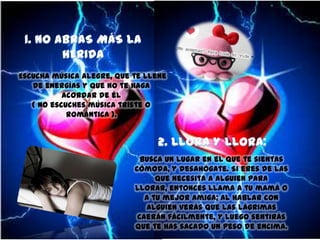 Escucha música alegre, que te llene
de energías y que no te haga
acordar de él
( No escuches música triste o
romántica ).

Busca un lugar en el que te sientas
cómoda, y desahógate. Si eres de las
que necesita a alguien para
llorar, entonces llama a tu mamá o
a tu mejor amiga; al hablar con
alguien verás que las lágrimas
caerán fácilmente, y luego sentirás
que te has sacado un peso de encima.

 