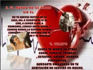 No te quedes metida en tu
casa, sal a divertirte, ir al
cine, a comer algo, a
reuniones, conoce gente nueva, y
cuando menos lo esperes habrás
conocido a otro hombre que te
llamé la atención y te interese.

Ocupa tu mente en otras
cosas, familia, trabajo
, estudios, amigos, hobbies
preferidos.
Quedarte encerrada en tu
habitación no servirá de mucho.

 