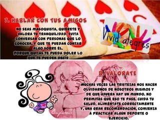 No seas masoquista, quiérete y
valora tu tranquilidad. Evita
conversar con personas que lo
conocen, y que te puedan contar
algo sobre él.
Porque quizás te pueda doler lo
que te pueden decir

Muchas veces las tristezas nos hacen
olvidarnos de nosotros mismos y
de que afuera hay un mundo. No
permitas que eso te pase. Cuida tu
salud, aliméntate correctamente
y, una gran recomendación, comienza
a practicar algún deporte o
ejercicio.

 
