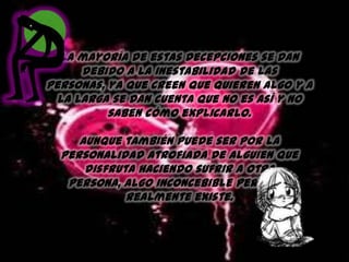 La mayoría de estas decepciones se dan
debido a la inestabilidad de las
personas, ya que creen que quieren algo y a
la larga se dan cuenta que no es así y no
saben cómo explicarlo.
Aunque también puede ser por la
personalidad atrofiada de alguien que
disfruta haciendo sufrir a otra
persona, algo inconcebible pero que
realmente existe.

 