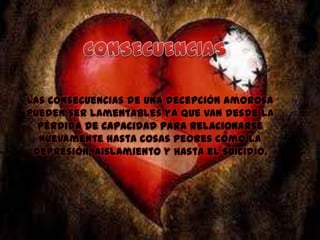 Las consecuencias de una decepción amorosa
pueden ser lamentables ya que van desde la
pérdida de capacidad para relacionarse
nuevamente hasta cosas peores como la
depresión, aislamiento y hasta el suicidio.

 