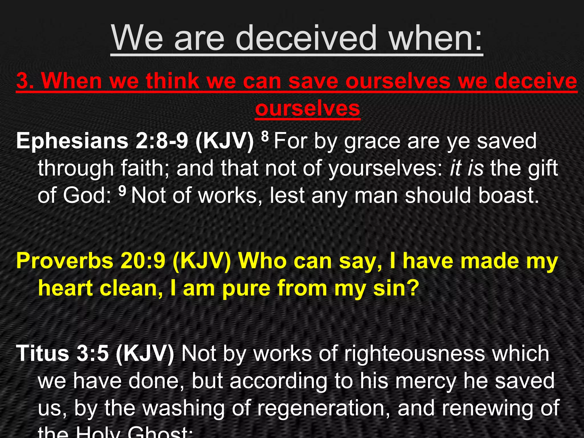 We are deceived when:
3. When we think we can save ourselves we deceive
                        ourselves
Ephesians 2:8-9 (KJV) 8 For by grace are ye saved
  through faith; and that not of yourselves: it is the gift
  of God: 9 Not of works, lest any man should boast.

Proverbs 20:9 (KJV) Who can say, I have made my
  heart clean, I am pure from my sin?

Titus 3:5 (KJV) Not by works of righteousness which
  we have done, but according to his mercy he saved
  us, by the washing of regeneration, and renewing of
 