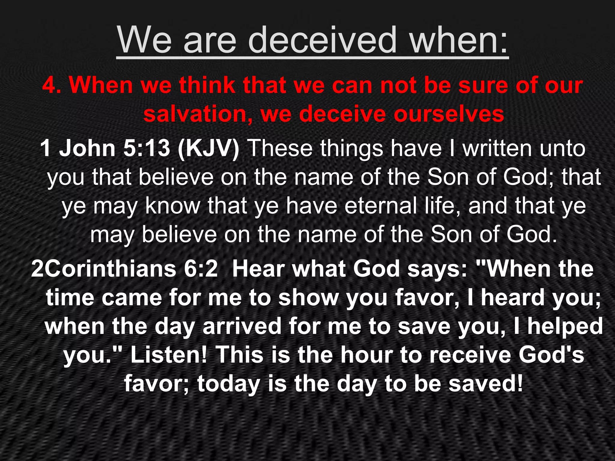 We are deceived when:
 4. When we think that we can not be sure of our
           salvation, we deceive ourselves
 1 John 5:13 (KJV) These things have I written unto
  you that believe on the name of the Son of God; that
   ye may know that ye have eternal life, and that ye
      may believe on the name of the Son of God.
2Corinthians 6:2 Hear what God says: "When the
 time came for me to show you favor, I heard you;
 when the day arrived for me to save you, I helped
   you." Listen! This is the hour to receive God's
         favor; today is the day to be saved!
 
