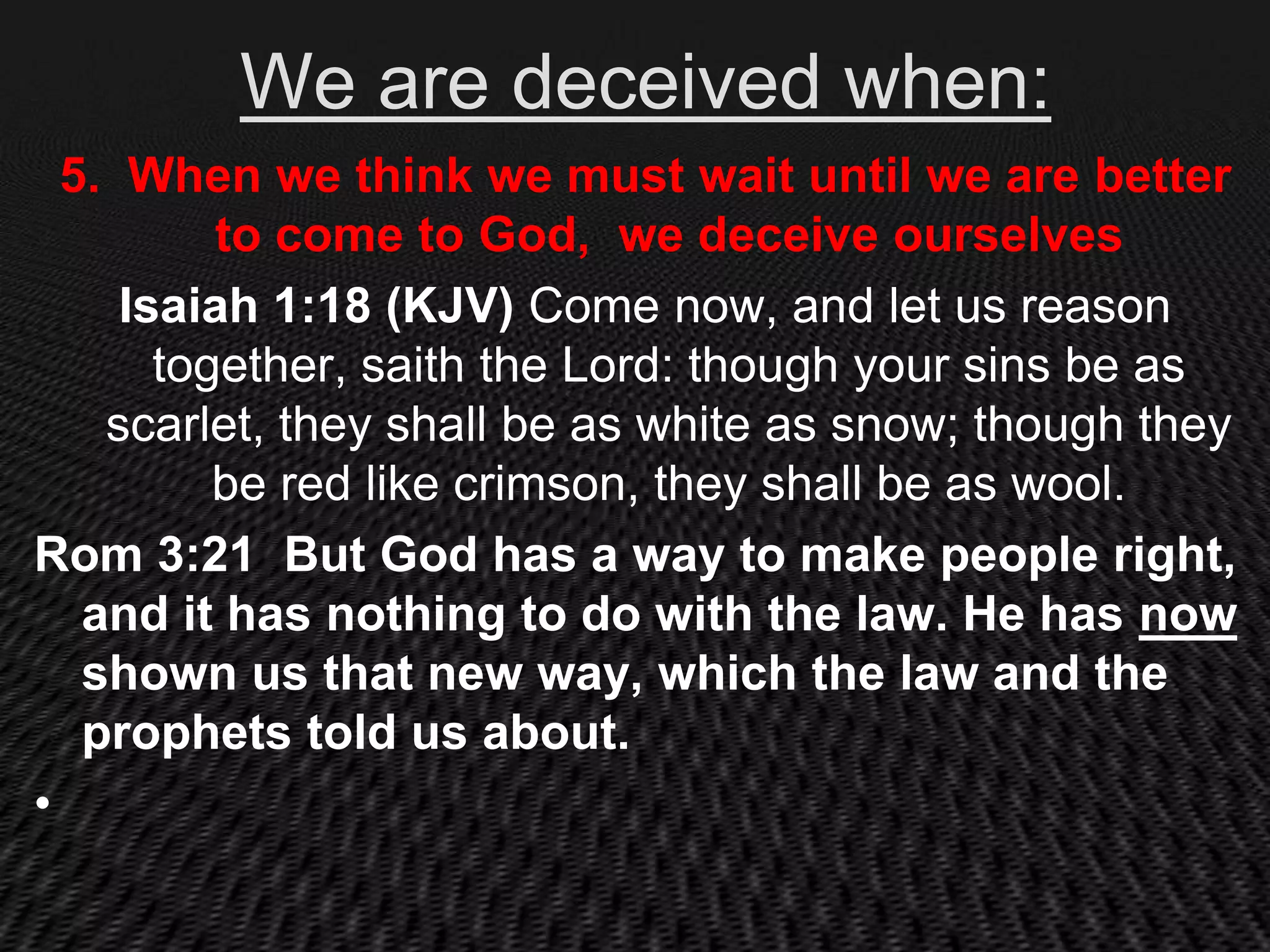 We are deceived when:
  5. When we think we must wait until we are better
          to come to God, we deceive ourselves
     Isaiah 1:18 (KJV) Come now, and let us reason
       together, saith the Lord: though your sins be as
    scarlet, they shall be as white as snow; though they
          be red like crimson, they shall be as wool.
Rom 3:21 But God has a way to make people right,
   and it has nothing to do with the law. He has now
   shown us that new way, which the law and the
   prophets told us about.
•
 