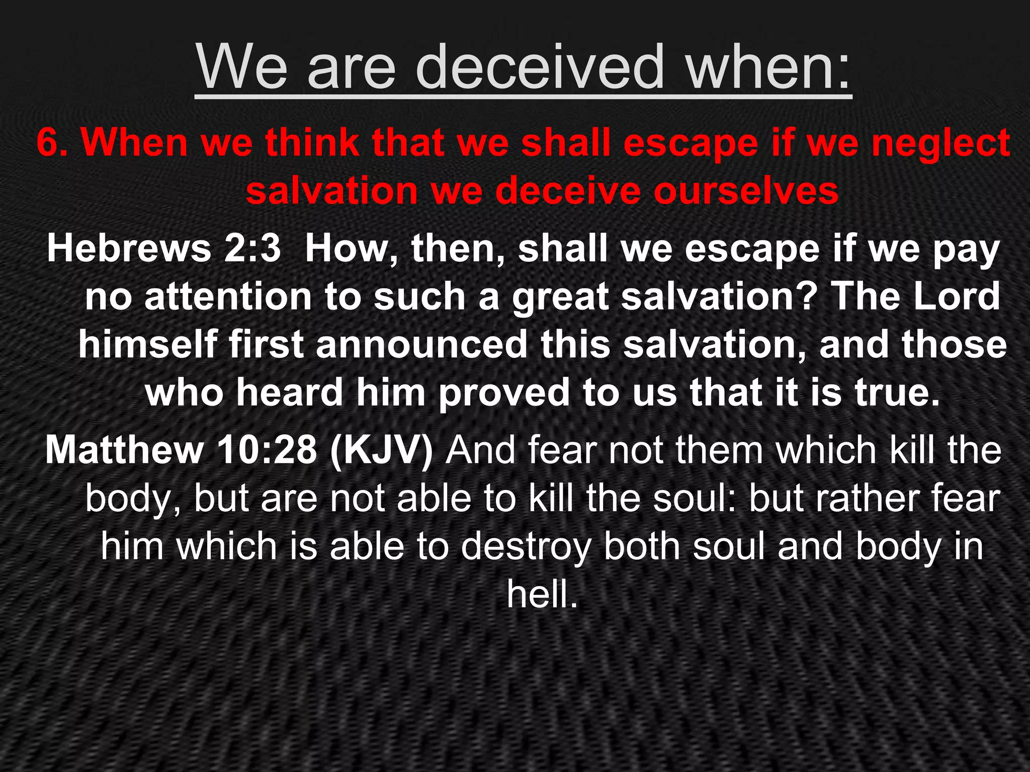 We are deceived when:
6. When we think that we shall escape if we neglect
            salvation we deceive ourselves
Hebrews 2:3 How, then, shall we escape if we pay
   no attention to such a great salvation? The Lord
   himself first announced this salvation, and those
      who heard him proved to us that it is true.
Matthew 10:28 (KJV) And fear not them which kill the
   body, but are not able to kill the soul: but rather fear
    him which is able to destroy both soul and body in
                            hell.
 