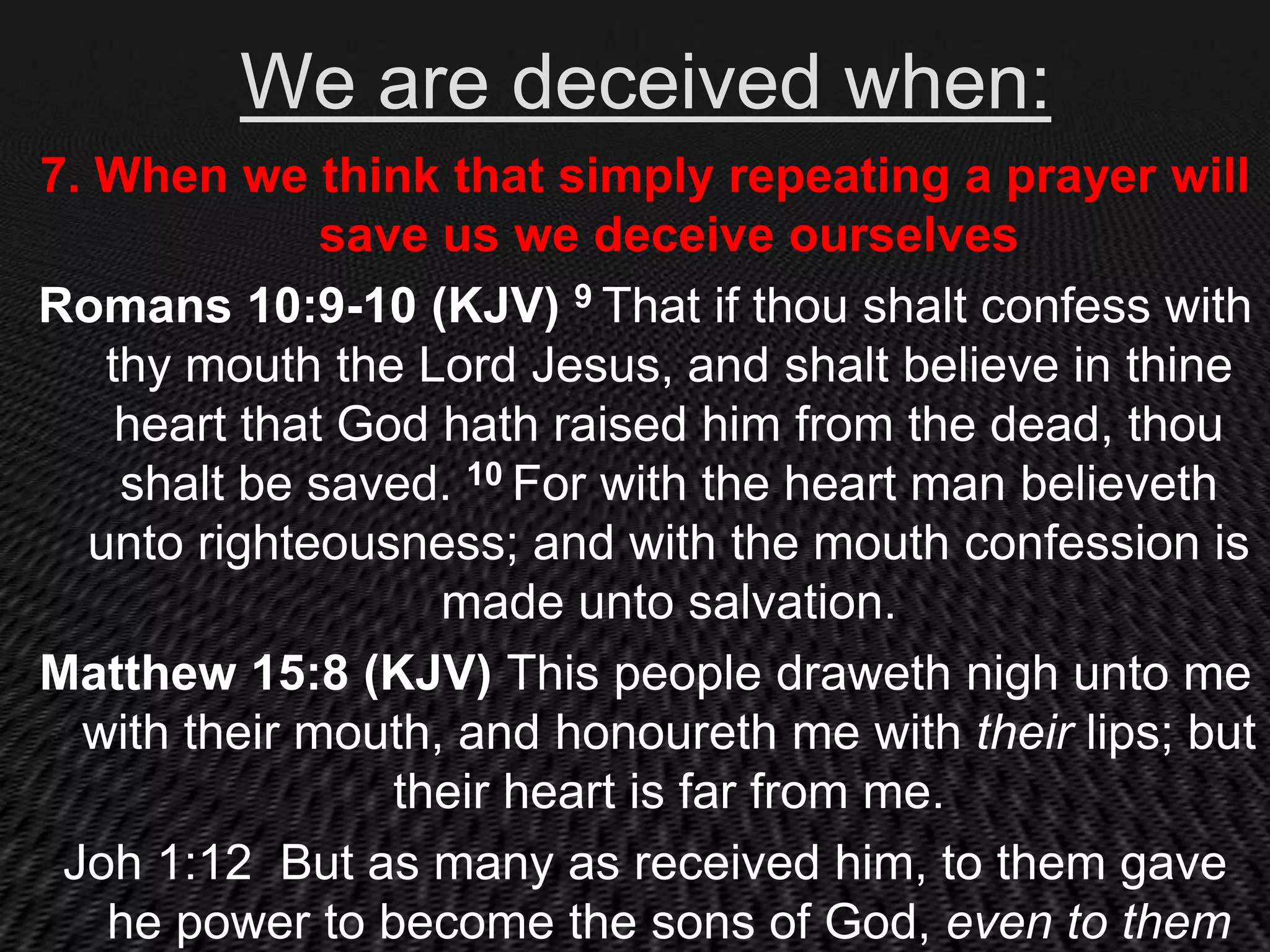 We are deceived when:
7. When we think that simply repeating a prayer will
              save us we deceive ourselves
Romans 10:9-10 (KJV) 9 That if thou shalt confess with
   thy mouth the Lord Jesus, and shalt believe in thine
    heart that God hath raised him from the dead, thou
    shalt be saved. 10 For with the heart man believeth
  unto righteousness; and with the mouth confession is
                   made unto salvation.
Matthew 15:8 (KJV) This people draweth nigh unto me
  with their mouth, and honoureth me with their lips; but
                 their heart is far from me.
 Joh 1:12 But as many as received him, to them gave
   he power to become the sons of God, even to them
 