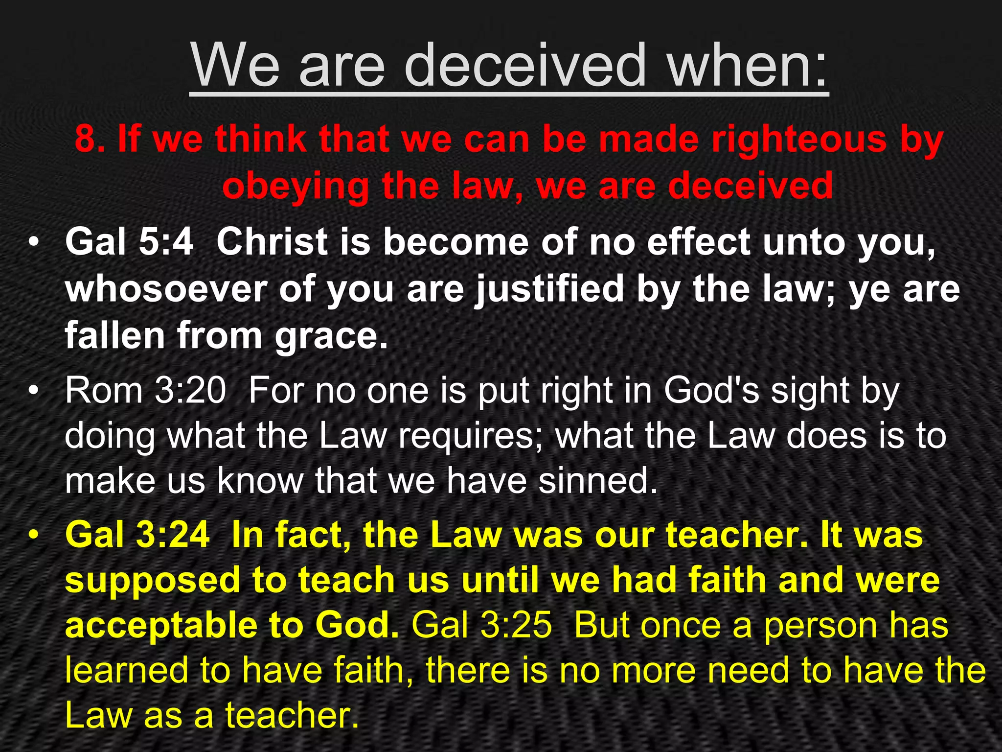 We are deceived when:
   8. If we think that we can be made righteous by
             obeying the law, we are deceived
• Gal 5:4 Christ is become of no effect unto you,
  whosoever of you are justified by the law; ye are
  fallen from grace.
• Rom 3:20 For no one is put right in God's sight by
  doing what the Law requires; what the Law does is to
  make us know that we have sinned.
• Gal 3:24 In fact, the Law was our teacher. It was
  supposed to teach us until we had faith and were
  acceptable to God. Gal 3:25 But once a person has
  learned to have faith, there is no more need to have the
  Law as a teacher.
 