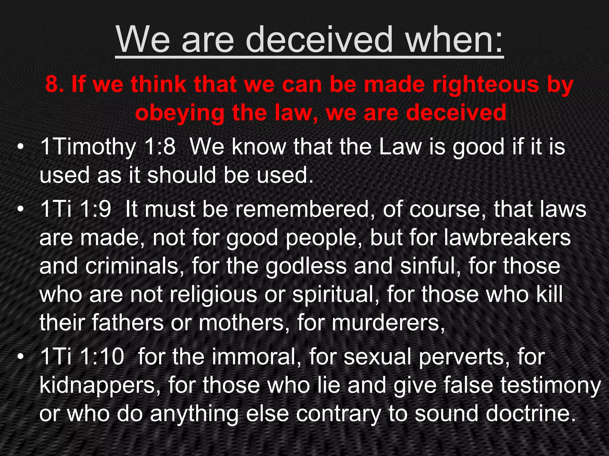 We are deceived when:
   8. If we think that we can be made righteous by
             obeying the law, we are deceived
• 1Timothy 1:8 We know that the Law is good if it is
  used as it should be used.
• 1Ti 1:9 It must be remembered, of course, that laws
  are made, not for good people, but for lawbreakers
  and criminals, for the godless and sinful, for those
  who are not religious or spiritual, for those who kill
  their fathers or mothers, for murderers,
• 1Ti 1:10 for the immoral, for sexual perverts, for
  kidnappers, for those who lie and give false testimony
  or who do anything else contrary to sound doctrine.
 