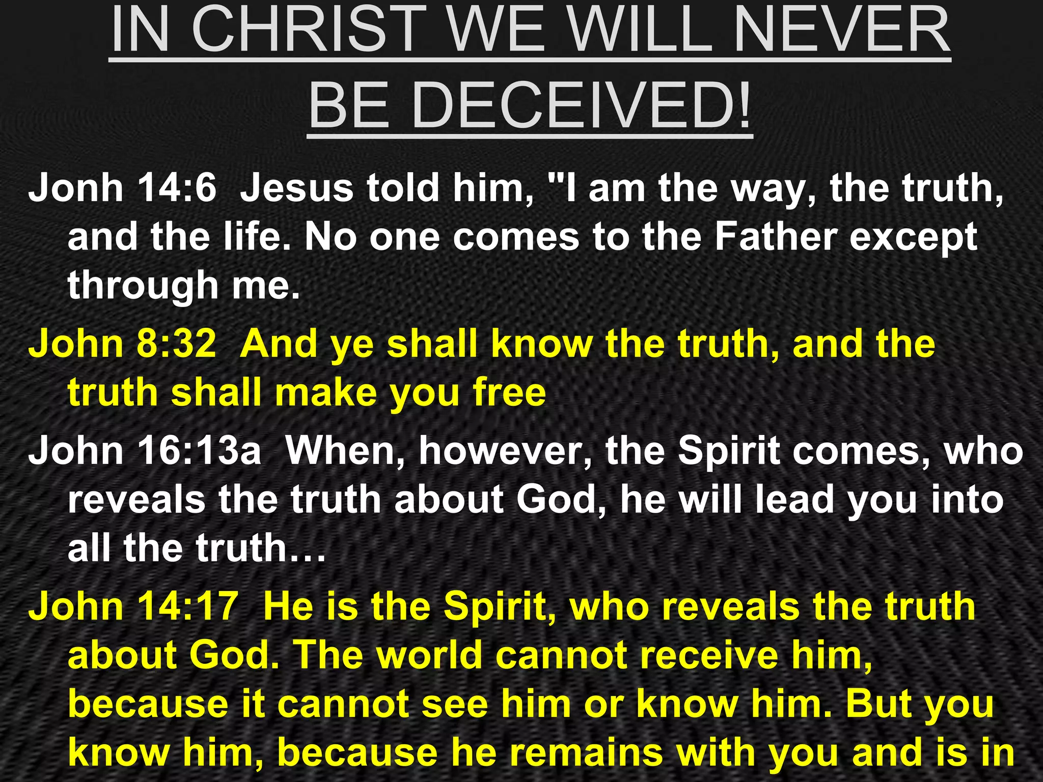 IN CHRIST WE WILL NEVER
          BE DECEIVED!
Jonh 14:6 Jesus told him, "I am the way, the truth,
  and the life. No one comes to the Father except
  through me.
John 8:32 And ye shall know the truth, and the
  truth shall make you free
John 16:13a When, however, the Spirit comes, who
  reveals the truth about God, he will lead you into
  all the truth…
John 14:17 He is the Spirit, who reveals the truth
  about God. The world cannot receive him,
  because it cannot see him or know him. But you
  know him, because he remains with you and is in
 