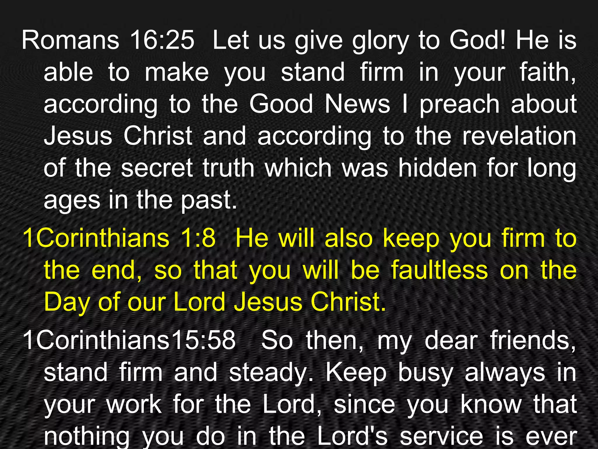 Romans 16:25 Let us give glory to God! He is
 able to make you stand firm in your faith,
 according to the Good News I preach about
 Jesus Christ and according to the revelation
 of the secret truth which was hidden for long
 ages in the past.
1Corinthians 1:8 He will also keep you firm to
 the end, so that you will be faultless on the
 Day of our Lord Jesus Christ.
1Corinthians15:58 So then, my dear friends,
 stand firm and steady. Keep busy always in
 your work for the Lord, since you know that
 nothing you do in the Lord's service is ever
 
