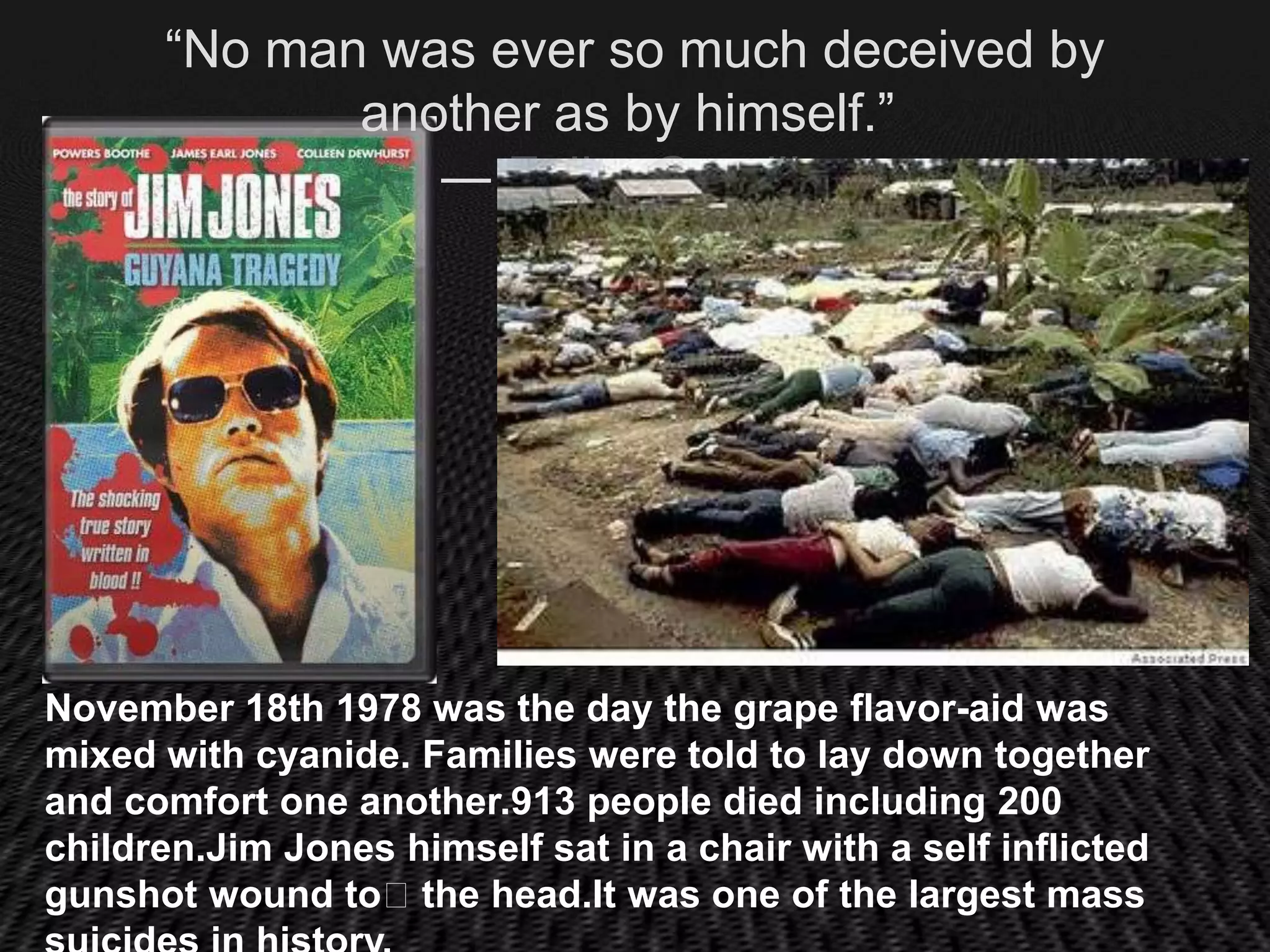 “No man was ever so much deceived by
             another as by himself.”
                ― Fulke Greville




November 18th 1978 was the day the grape flavor-aid was
mixed with cyanide. Families were told to lay down together
and comfort one another.913 people died including 200
children.Jim Jones himself sat in a chair with a self inflicted
gunshot wound to﻿the head.It was one of the largest mass
 