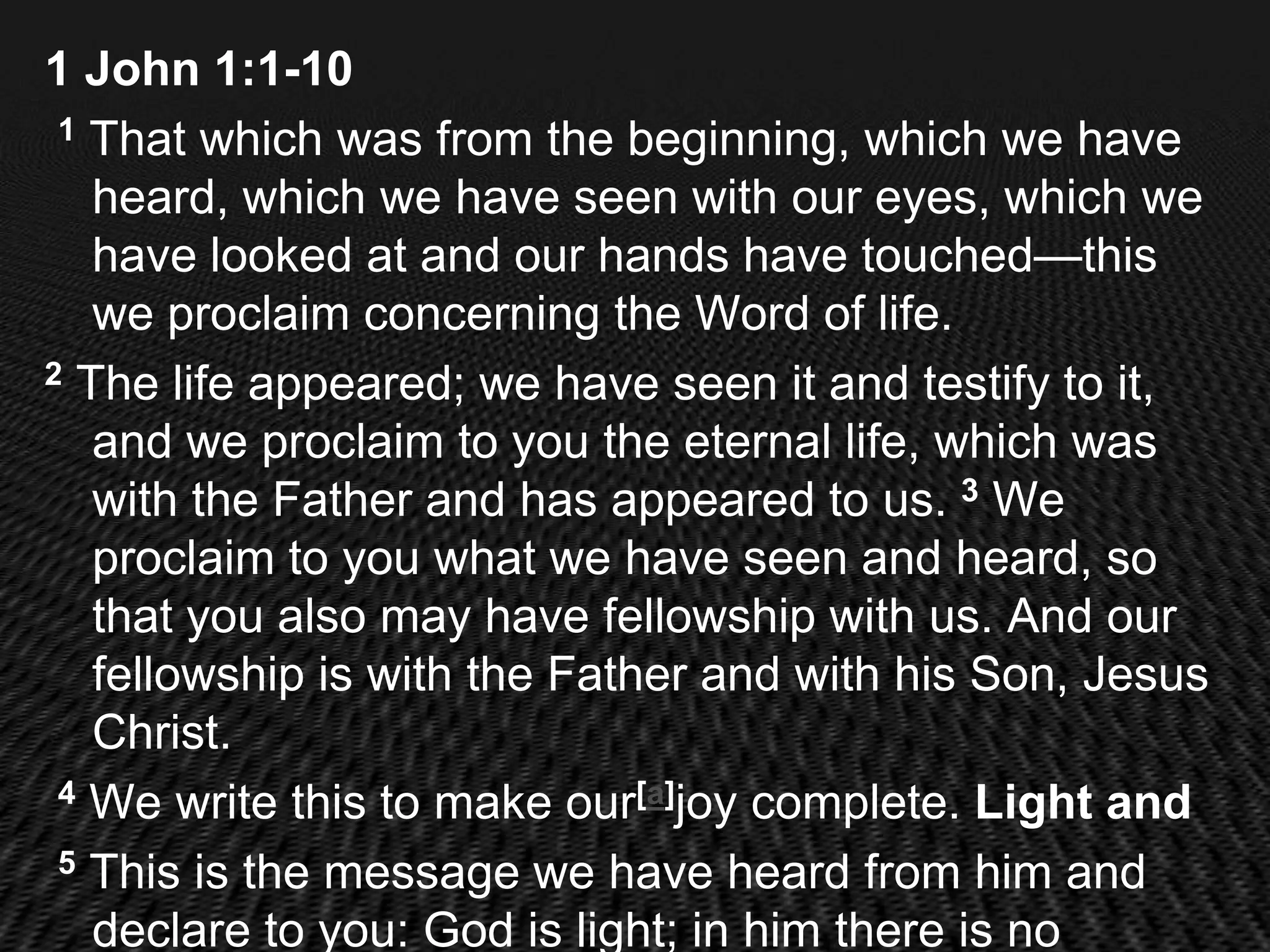 1 John 1:1-10
 1 That which was from the beginning, which we have

   heard, which we have seen with our eyes, which we
   have looked at and our hands have touched—this
   we proclaim concerning the Word of life.
2 The life appeared; we have seen it and testify to it,

   and we proclaim to you the eternal life, which was
   with the Father and has appeared to us. 3 We
   proclaim to you what we have seen and heard, so
   that you also may have fellowship with us. And our
   fellowship is with the Father and with his Son, Jesus
   Christ.
 4 We write this to make our[a]joy complete. Light and

 5 This is the message we have heard from him and

   declare to you: God is light; in him there is no
 