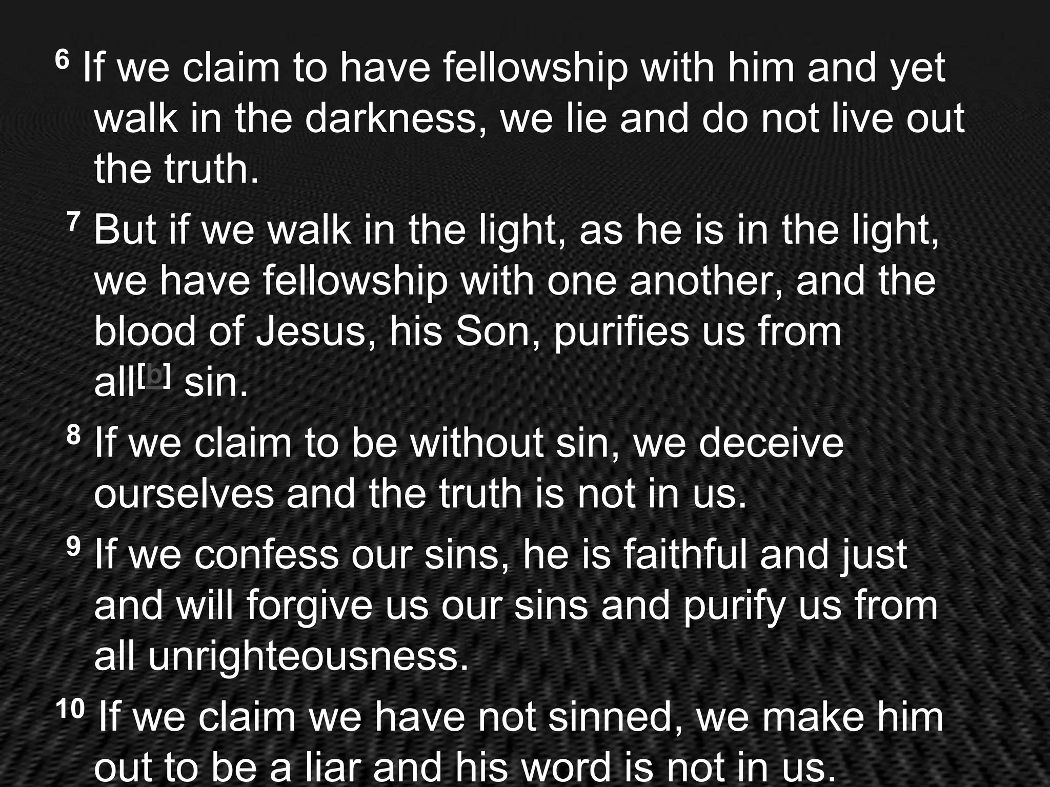 6 If we claim to have fellowship with him and yet
   walk in the darkness, we lie and do not live out
   the truth.
 7 But if we walk in the light, as he is in the light,

   we have fellowship with one another, and the
   blood of Jesus, his Son, purifies us from
   all[b] sin.
 8 If we claim to be without sin, we deceive

   ourselves and the truth is not in us.
 9 If we confess our sins, he is faithful and just

   and will forgive us our sins and purify us from
   all unrighteousness.
10 If we claim we have not sinned, we make him

   out to be a liar and his word is not in us.
 