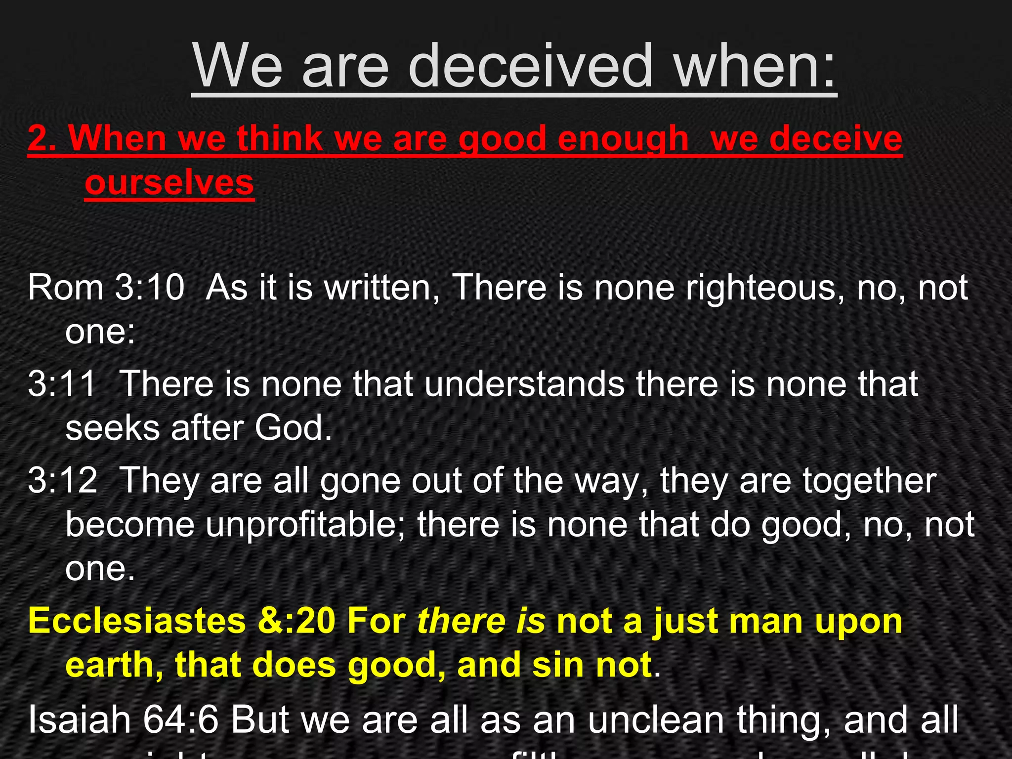 We are deceived when:
2. When we think we are good enough we deceive
   ourselves

Rom 3:10 As it is written, There is none righteous, no, not
  one:
3:11 There is none that understands there is none that
  seeks after God.
3:12 They are all gone out of the way, they are together
  become unprofitable; there is none that do good, no, not
  one.
Ecclesiastes &:20 For there is not a just man upon
  earth, that does good, and sin not.
Isaiah 64:6 But we are all as an unclean thing, and all
 