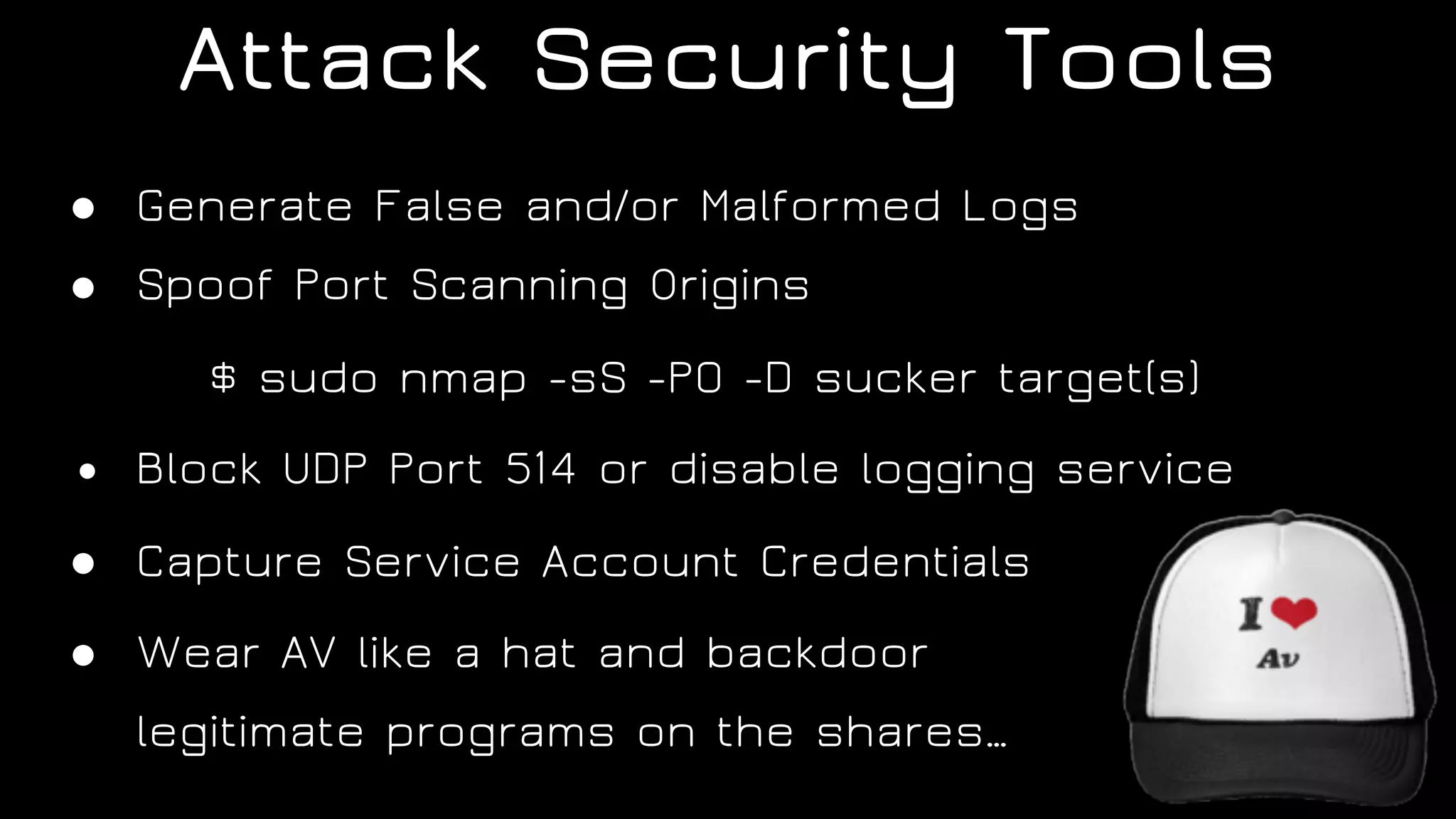 Attack Security Tools
● Generate False and/or Malformed Logs
● Spoof Port Scanning Origins
$ sudo nmap -sS -P0 -D sucker target(s)
● Block UDP Port 514 or disable logging service
● Capture Service Account Credentials
● Wear AV like a hat and backdoor  
legitimate programs on the shares…
 