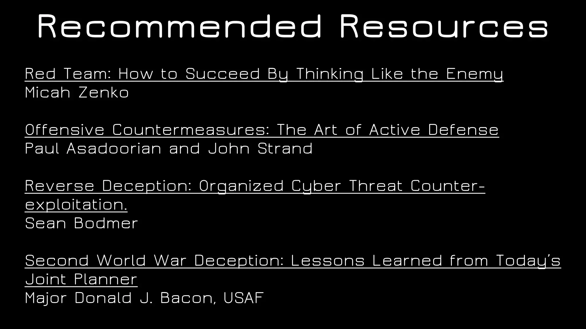 Recommended Resources
Red Team: How to Succeed By Thinking Like the Enemy
Micah Zenko
Offensive Countermeasures: The Art of Active Defense
Paul Asadoorian and John Strand
Reverse Deception: Organized Cyber Threat Counter-
exploitation.
Sean Bodmer
Second World War Deception: Lessons Learned from Today’s
Joint Planner
Major Donald J. Bacon, USAF
 