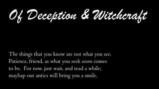 Of Deception & Witchcraft
The things that you know are not what you see.
Patience, friend, as what you seek soon comes
to be. For now, just wait, and read a while;
mayhap our antics will bring you a smile.
 
