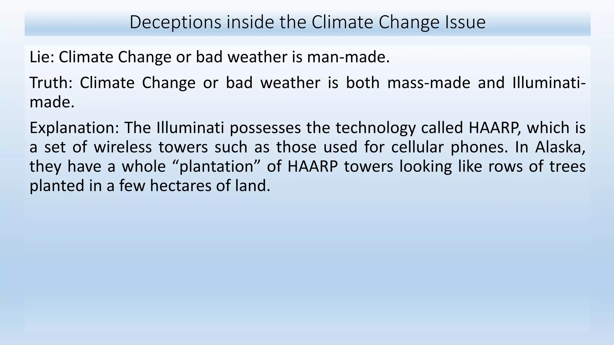 Deceptions inside the Climate Change Issue
Lie: Climate Change or bad weather is man-made.
Truth: Climate Change or bad weather is both mass-made and Illuminati-
made.
Explanation: The Illuminati possesses the technology called HAARP, which is
a set of wireless towers such as those used for cellular phones. In Alaska,
they have a whole “plantation” of HAARP towers looking like rows of trees
planted in a few hectares of land.
 