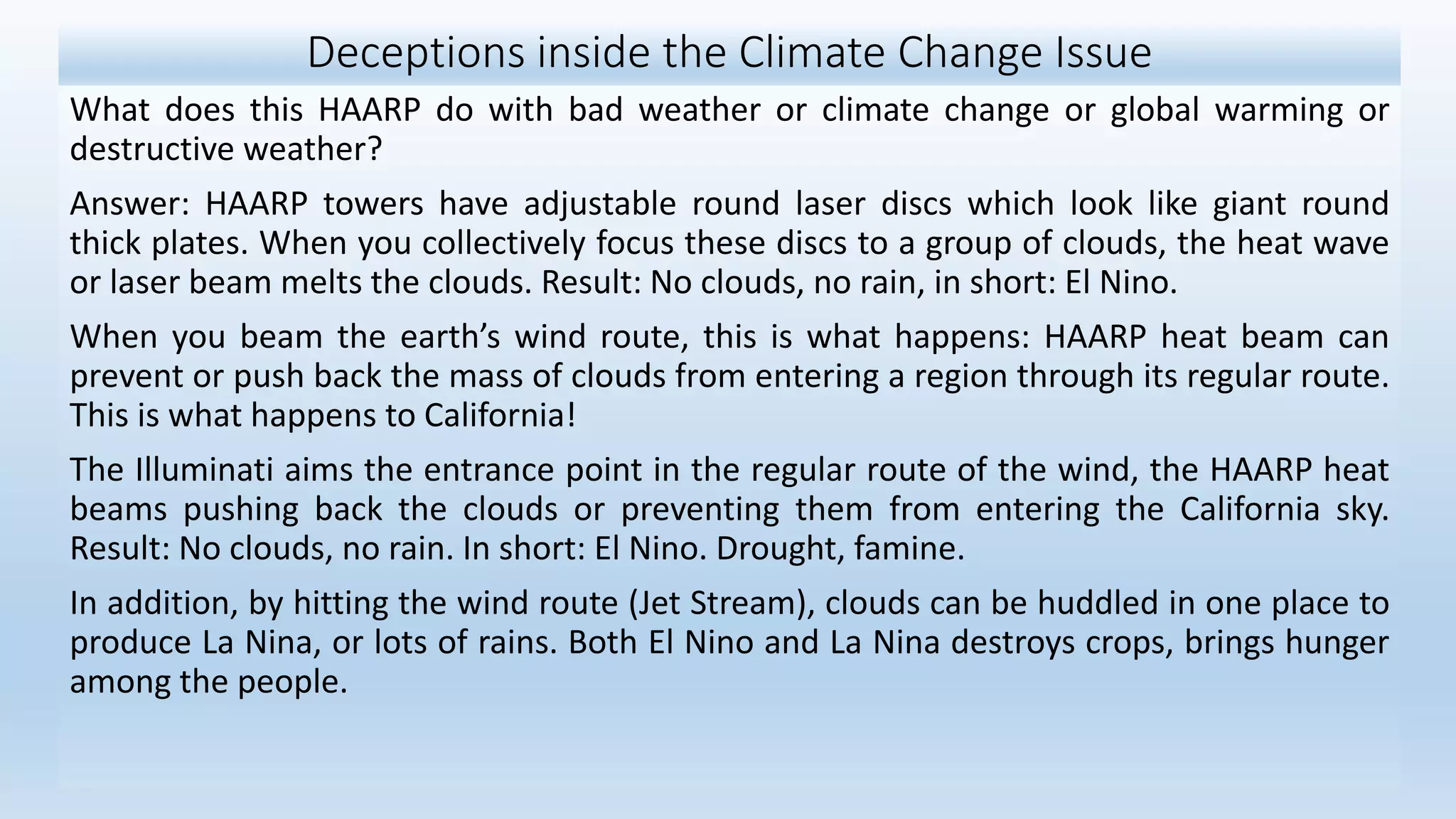 Deceptions inside the Climate Change Issue
What does this HAARP do with bad weather or climate change or global warming or
destructive weather?
Answer: HAARP towers have adjustable round laser discs which look like giant round
thick plates. When you collectively focus these discs to a group of clouds, the heat wave
or laser beam melts the clouds. Result: No clouds, no rain, in short: El Nino.
When you beam the earth’s wind route, this is what happens: HAARP heat beam can
prevent or push back the mass of clouds from entering a region through its regular route.
This is what happens to California!
The Illuminati aims the entrance point in the regular route of the wind, the HAARP heat
beams pushing back the clouds or preventing them from entering the California sky.
Result: No clouds, no rain. In short: El Nino. Drought, famine.
In addition, by hitting the wind route (Jet Stream), clouds can be huddled in one place to
produce La Nina, or lots of rains. Both El Nino and La Nina destroys crops, brings hunger
among the people.
 