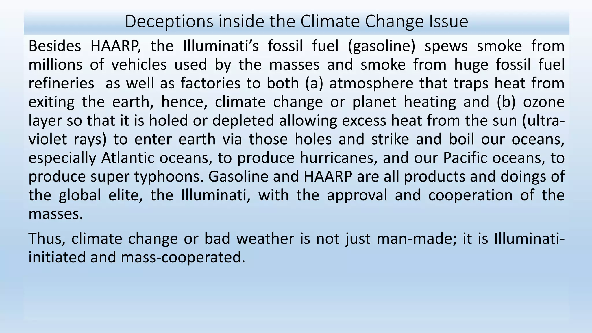 Deceptions inside the Climate Change Issue
Besides HAARP, the Illuminati’s fossil fuel (gasoline) spews smoke from
millions of vehicles used by the masses and smoke from huge fossil fuel
refineries as well as factories to both (a) atmosphere that traps heat from
exiting the earth, hence, climate change or planet heating and (b) ozone
layer so that it is holed or depleted allowing excess heat from the sun (ultra-
violet rays) to enter earth via those holes and strike and boil our oceans,
especially Atlantic oceans, to produce hurricanes, and our Pacific oceans, to
produce super typhoons. Gasoline and HAARP are all products and doings of
the global elite, the Illuminati, with the approval and cooperation of the
masses.
Thus, climate change or bad weather is not just man-made; it is Illuminati-
initiated and mass-cooperated.
 