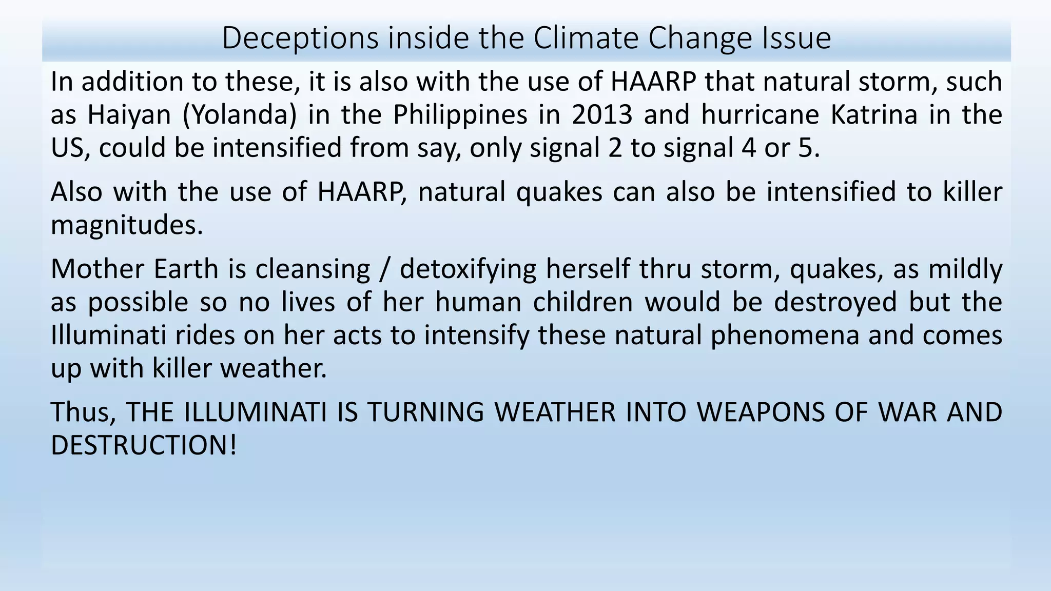 Deceptions inside the Climate Change Issue
In addition to these, it is also with the use of HAARP that natural storm, such
as Haiyan (Yolanda) in the Philippines in 2013 and hurricane Katrina in the
US, could be intensified from say, only signal 2 to signal 4 or 5.
Also with the use of HAARP, natural quakes can also be intensified to killer
magnitudes.
Mother Earth is cleansing / detoxifying herself thru storm, quakes, as mildly
as possible so no lives of her human children would be destroyed but the
Illuminati rides on her acts to intensify these natural phenomena and comes
up with killer weather.
Thus, THE ILLUMINATI IS TURNING WEATHER INTO WEAPONS OF WAR AND
DESTRUCTION!
 