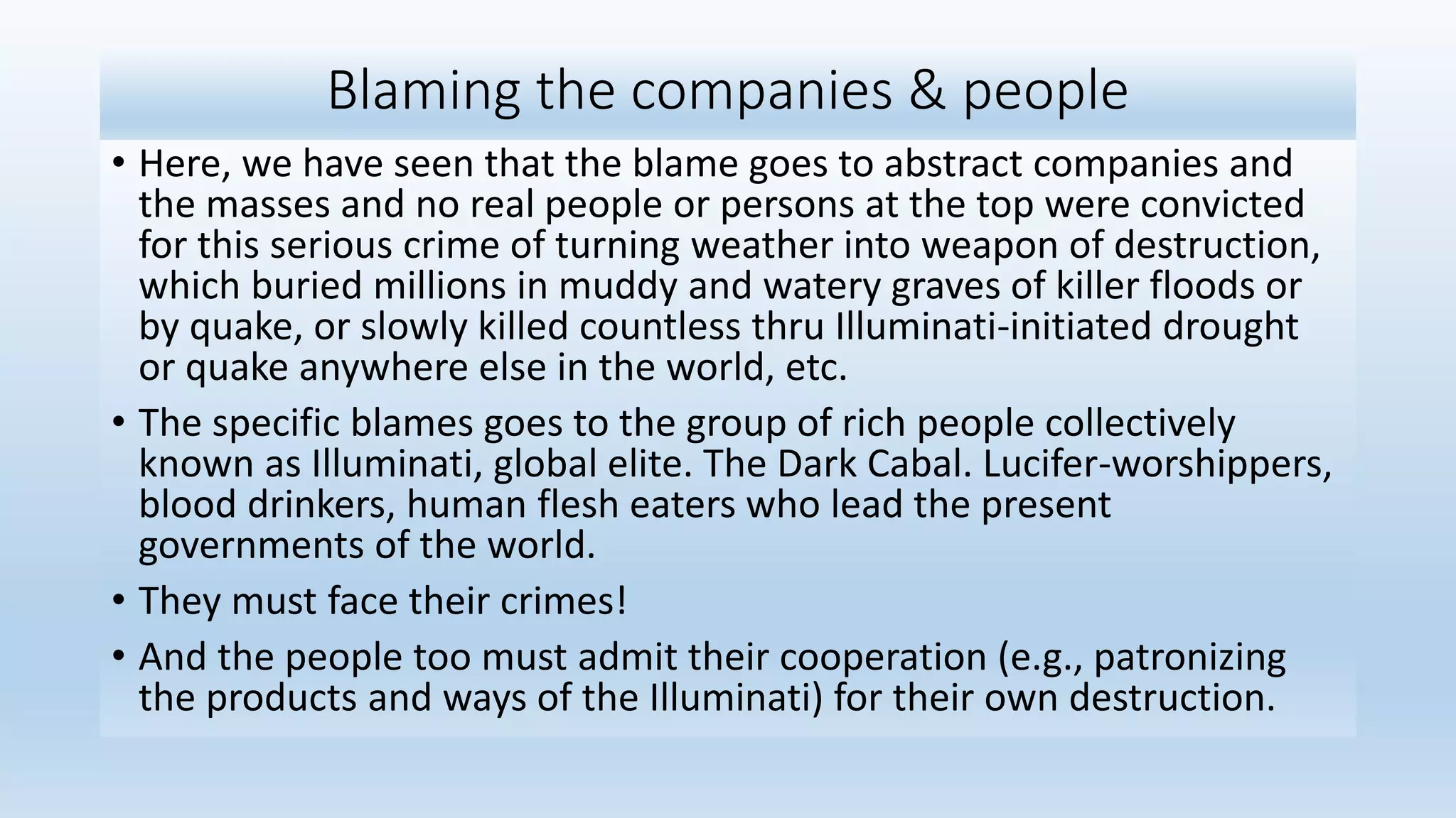Blaming the companies & people
• Here, we have seen that the blame goes to abstract companies and
the masses and no real people or persons at the top were convicted
for this serious crime of turning weather into weapon of destruction,
which buried millions in muddy and watery graves of killer floods or
by quake, or slowly killed countless thru Illuminati-initiated drought
or quake anywhere else in the world, etc.
• The specific blames goes to the group of rich people collectively
known as Illuminati, global elite. The Dark Cabal. Lucifer-worshippers,
blood drinkers, human flesh eaters who lead the present
governments of the world.
• They must face their crimes!
• And the people too must admit their cooperation (e.g., patronizing
the products and ways of the Illuminati) for their own destruction.
 