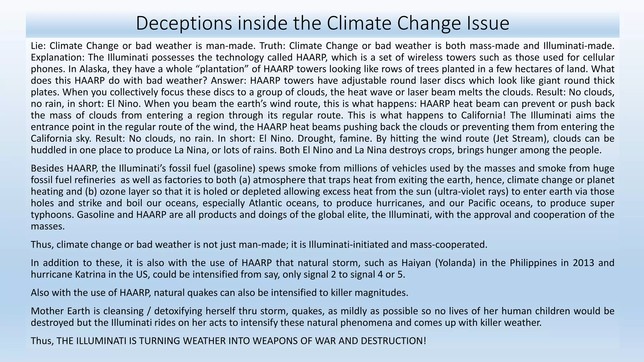 Deceptions inside the Climate Change Issue
Lie: Climate Change or bad weather is man-made. Truth: Climate Change or bad weather is both mass-made and Illuminati-made.
Explanation: The Illuminati possesses the technology called HAARP, which is a set of wireless towers such as those used for cellular
phones. In Alaska, they have a whole “plantation” of HAARP towers looking like rows of trees planted in a few hectares of land. What
does this HAARP do with bad weather? Answer: HAARP towers have adjustable round laser discs which look like giant round thick
plates. When you collectively focus these discs to a group of clouds, the heat wave or laser beam melts the clouds. Result: No clouds,
no rain, in short: El Nino. When you beam the earth’s wind route, this is what happens: HAARP heat beam can prevent or push back
the mass of clouds from entering a region through its regular route. This is what happens to California! The Illuminati aims the
entrance point in the regular route of the wind, the HAARP heat beams pushing back the clouds or preventing them from entering the
California sky. Result: No clouds, no rain. In short: El Nino. Drought, famine. By hitting the wind route (Jet Stream), clouds can be
huddled in one place to produce La Nina, or lots of rains. Both El Nino and La Nina destroys crops, brings hunger among the people.
Besides HAARP, the Illuminati’s fossil fuel (gasoline) spews smoke from millions of vehicles used by the masses and smoke from huge
fossil fuel refineries as well as factories to both (a) atmosphere that traps heat from exiting the earth, hence, climate change or planet
heating and (b) ozone layer so that it is holed or depleted allowing excess heat from the sun (ultra-violet rays) to enter earth via those
holes and strike and boil our oceans, especially Atlantic oceans, to produce hurricanes, and our Pacific oceans, to produce super
typhoons. Gasoline and HAARP are all products and doings of the global elite, the Illuminati, with the approval and cooperation of the
masses.
Thus, climate change or bad weather is not just man-made; it is Illuminati-initiated and mass-cooperated.
In addition to these, it is also with the use of HAARP that natural storm, such as Haiyan (Yolanda) in the Philippines in 2013 and
hurricane Katrina in the US, could be intensified from say, only signal 2 to signal 4 or 5.
Also with the use of HAARP, natural quakes can also be intensified to killer magnitudes.
Mother Earth is cleansing / detoxifying herself thru storm, quakes, as mildly as possible so no lives of her human children would be
destroyed but the Illuminati rides on her acts to intensify these natural phenomena and comes up with killer weather.
Thus, THE ILLUMINATI IS TURNING WEATHER INTO WEAPONS OF WAR AND DESTRUCTION!
 